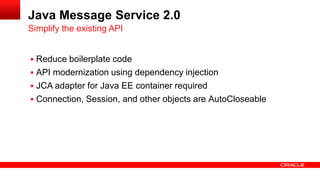 Java Message Service 2.0
Simplify the existing API


 Reduce boilerplate code
 API modernization using dependency injection
 JCA adapter for Java EE container required
 Connection, Session, and other objects are AutoCloseable
 