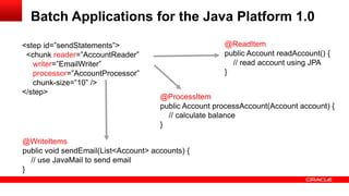 Batch Applications for the Java Platform 1.0
<step id=”sendStatements”>                             @ReadItem
 <chunk reader=”AccountReader”                         public Account readAccount() {
   writer=”EmailWriter”                                  // read account using JPA
   processor=”AccountProcessor”                        }
   chunk-size=”10” />
</step>
                                      @ProcessItem
                                      public Account processAccount(Account account) {
                                        // calculate balance
                                      }

@WriteItems
public void sendEmail(List<Account> accounts) {
  // use JavaMail to send email
}
 