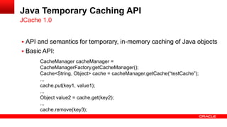 Java Temporary Caching API
JCache 1.0


 API and semantics for temporary, in-memory caching of Java objects
 Basic API:
      CacheManager cacheManager =
      CacheManagerFactory.getCacheManager();
      Cache<String, Object> cache = cacheManager.getCache(“testCache”);
      ...
      cache.put(key1, value1);
      ...
      Object value2 = cache.get(key2);
      ...
      cache.remove(key3);
 