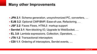 Many other Improvements


 JPA 2.1: Schema generation, unsynchronized PC, converters, …
 EJB 3.2: Optional CMP/BMP, Ease-of-use, Refactoring, …
 JSF 2.2: Faces Flows, HTML5 markup support
 Servlet 3.1: Non-blocking IO, Upgrade to WebSocket, …
 EL 3.0: Lambda expressions, Collection, Operators, …
 JTA 1.2: Transactional interceptors
 CDI 1.1: Ordering of interceptors, Servlet events, …
 