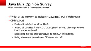Java EE 7 Opinion Survey
https://www.surveymonkey.com/s/javaee7



 Which of the new API to include in Java EE 7 Full / Web Profile
 CDI support
   – Enabled by default for all jar files?
   – Should all Java EE API stick to CDI @Inject instead of using their own
     injection mechanisms?
   – Expanding the use of @Stereotype to non-CDI annotaions?
   – Using interceptors on all Java EE components?
 
