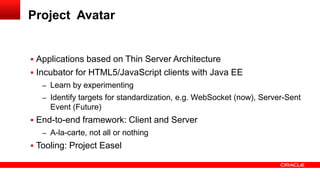 Project Avatar


 Applications based on Thin Server Architecture
 Incubator for HTML5/JavaScript clients with Java EE
   – Learn by experimenting
   – Identify targets for standardization, e.g. WebSocket (now), Server-Sent
     Event (Future)
 End-to-end framework: Client and Server
   – A-la-carte, not all or nothing
 Tooling: Project Easel
 