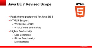 Java EE 7 Revised Scope


 PaaS theme postponed for Java EE 8
 HTML5 Support
   – WebSocket, JSON
   – HTML5 forms and markup
 Higher Productivity
   – Less Boilerplate
   – Richer Functionality
   – More Defaults
 