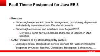 PaaS Theme Postponed for Java EE 8


 Reasons
  – Not enough experience in tenants management, provisioning, deployment
    and elasticity implementation in Cloud environments
  – Not enough consensus and substance as of August 2012
       Only roles, some service metadata and tenant-id location in JNDI
       specified
 CAMP initiative to by standardized by OASIS
  – Language-neutral standard self-service interface for PaaS environments
  – Supported by Oracle, Red Hat, CloudBees, Rackspace, Software AG, …
 