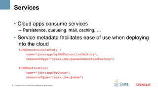 Services

     •  Cloud apps consume services
           –  Persistence, queueing, mail, caching, …
     •  Service metadata facilitates ease of use when deploying
        into the cloud
           @JMSConnectionFactory (!
               name=“java:app/myJMSConnectionFactory”,!
                        resourceType=“javax.jms.QueueConnectionFactory”) !
           !
           @JMSDestination(!
                        name=“java:app/myQueue”,!
                        resourceType=“javax.jms.Queue”)!

15   Copyright © 2012, Oracle and/or its affiliates. All rights reserved.
 