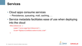 Services

     •  Cloud apps consume services
           –  Persistence, queueing, mail, caching, …
     •  Service metadata facilitates ease of use when deploying
        into the cloud
           @MailSession (!
               name=“java:app/mailSession”,!
                        from=“MyService@ExtraServices.com”!
           ) !




16   Copyright © 2012, Oracle and/or its affiliates. All rights reserved.
 
