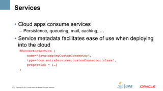 Services

     •  Cloud apps consume services
           –  Persistence, queueing, mail, caching, …
     •  Service metadata facilitates ease of use when deploying
        into the cloud
           @ConnectorService (!
               name=“java:app/myCustomConnector”,!
                        type=“com.extraServices.customConnector.class”,!
                        properties = {…}!
           ) !




17   Copyright © 2012, Oracle and/or its affiliates. All rights reserved.
 