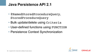 Java Persistence API 2.1

     •  @NamedStoredProcedureQuery,
        StoredProcedureQuery!
     •  Bulk update/delete using Criteria!
     •  User-defined functions using FUNCTION!
     •  Persistence Context Synchronization




38   Copyright © 2012, Oracle and/or its affiliates. All rights reserved.
 