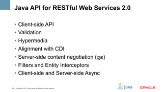 Java API for RESTful Web Services 2.0

     •  Client-side API
     •  Validation
     •  Hypermedia
     •  Alignment with CDI
     •  Server-side content negotiation (qs)
     •  Filters and Entity Interceptors
     •  Client-side and Server-side Async

39   Copyright © 2012, Oracle and/or its affiliates. All rights reserved.
 
