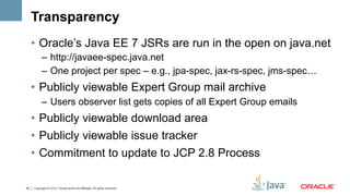 Transparency
     •  Oracle’s Java EE 7 JSRs are run in the open on java.net
           –  http://javaee-spec.java.net
           –  One project per spec – e.g., jpa-spec, jax-rs-spec, jms-spec…
     •  Publicly viewable Expert Group mail archive
           –  Users observer list gets copies of all Expert Group emails
     •  Publicly viewable download area
     •  Publicly viewable issue tracker
     •  Commitment to update to JCP 2.8 Process

43   Copyright © 2012, Oracle and/or its affiliates. All rights reserved.
 