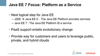 Java EE 7 Focus: Platform as a Service

    •  Next logical step for Java EE
          –  J2EE à Java EE 6 : The Java EE Platform provides services
          –  Java EE 7 : The Java EE Platform IS a service

    •  PaaS support entails evolutionary change

    •  Provide way for customers and users to leverage public,
       private, and hybrid clouds


9   Copyright © 2012, Oracle and/or its affiliates. All rights reserved.
 