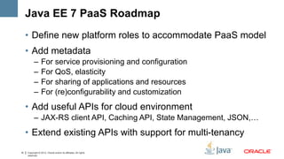 Java EE 7 PaaS Roadmap
     • Define new platform roles to accommodate PaaS model
     • Add metadata
           –      For service provisioning and configuration
           –      For QoS, elasticity
           –      For sharing of applications and resources
           –      For (re)configurability and customization
     • Add useful APIs for cloud environment
           – JAX-RS client API, Caching API, State Management, JSON,…
     • Extend existing APIs with support for multi-tenancy
10   Copyright © 2012, Oracle and/or its affiliates. All rights
     reserved.
 