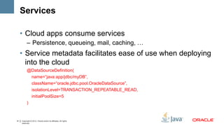Services

     • Cloud apps consume services
           – Persistence, queueing, mail, caching, …
     • Service metadata facilitates ease of use when deploying
       into the cloud
           @DataSourceDefinition(
             name=“java:app/jdbc/myDB”,
             className=“oracle.jdbc.pool.OracleDataSource”,
             isolationLevel=TRANSACTION_REPEATABLE_READ,
             initialPoolSize=5
           )



14   Copyright © 2012, Oracle and/or its affiliates. All rights
     reserved.
 