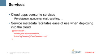 Services

     • Cloud apps consume services
           – Persistence, queueing, mail, caching, …
     • Service metadata facilitates ease of use when deploying
       into the cloud
           @MailSession (
             name=“java:app/mailSession”,
             from=“MyService@ExtraServices.com”
           )




16   Copyright © 2012, Oracle and/or its affiliates. All rights
     reserved.
 