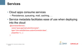 Services

     • Cloud apps consume services
           – Persistence, queueing, mail, caching, …
     • Service metadata facilitates ease of use when deploying
       into the cloud
           @ConnectorService (
             name=“java:app/myCustomConnector”,
             type=“com.extraServices.customConnector.class”,
             properties = {…}
           )




17   Copyright © 2012, Oracle and/or its affiliates. All rights
     reserved.
 