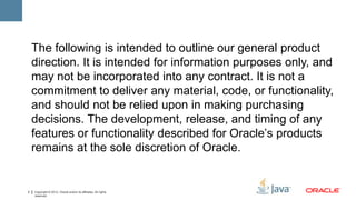 The following is intended to outline our general product
    direction. It is intended for information purposes only, and
    may not be incorporated into any contract. It is not a
    commitment to deliver any material, code, or functionality,
    and should not be relied upon in making purchasing
    decisions. The development, release, and timing of any
    features or functionality described for Oracle’s products
    remains at the sole discretion of Oracle.


2   Copyright © 2012, Oracle and/or its affiliates. All rights
    reserved.
 