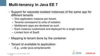 Multi-tenancy in Java EE 7
     • Support for separate isolated instances of the same app for
       different tenants
           –      One application instance per tenant
           –      Tenants correspond to units of isolation
           –      Multitenant apps are declared as such
           –      Each instance customized and deployed for a single tenant
           –      Limited form of SaaS

     • Mapping to tenant done by the container
     • Tenant id available to application
           – E.g., under java:comp/tenantId

35   Copyright © 2012, Oracle and/or its affiliates. All rights
     reserved.
 
