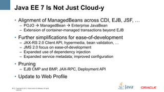Java EE 7 Is Not Just Cloud-y
     • Alignment of ManagedBeans across CDI, EJB, JSF, …
           – POJO  ManagedBean  Enterprise JavaBean
           – Extension of container-managed transactions beyond EJB

     • Further simplifications for ease-of-development
           –      JAX-RS 2.0 Client API, hypermedia, bean validation, …
           –      JMS 2.0 focus on ease-of-development
           –      Expanded use of dependency injection
           –      Expanded service metadata; improved configuration
     • Pruning
           – EJB CMP and BMP, JAX-RPC, Deployment API

     • Update to Web Profile

36   Copyright © 2012, Oracle and/or its affiliates. All rights
     reserved.
 