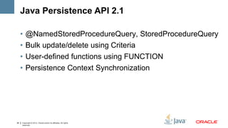 Java Persistence API 2.1

     •   @NamedStoredProcedureQuery, StoredProcedureQuery
     •   Bulk update/delete using Criteria
     •   User-defined functions using FUNCTION
     •   Persistence Context Synchronization




38   Copyright © 2012, Oracle and/or its affiliates. All rights
     reserved.
 