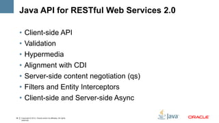 Java API for RESTful Web Services 2.0

     •   Client-side API
     •   Validation
     •   Hypermedia
     •   Alignment with CDI
     •   Server-side content negotiation (qs)
     •   Filters and Entity Interceptors
     •   Client-side and Server-side Async

39   Copyright © 2012, Oracle and/or its affiliates. All rights
     reserved.
 
