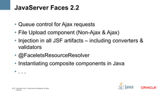 JavaServer Faces 2.2

     • Queue control for Ajax requests
     • File Upload component (Non-Ajax & Ajax)
     • Injection in all JSF artifacts – including converters &
       validators
     • @FaceletsResourceResolver
     • Instantiating composite components in Java
     • ...

40   Copyright © 2012, Oracle and/or its affiliates. All rights
     reserved.
 