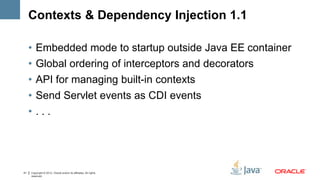 Contexts & Dependency Injection 1.1

     •   Embedded mode to startup outside Java EE container
     •   Global ordering of interceptors and decorators
     •   API for managing built-in contexts
     •   Send Servlet events as CDI events
     •   ...




41   Copyright © 2012, Oracle and/or its affiliates. All rights
     reserved.
 