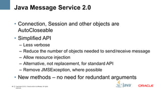 Java Message Service 2.0

     • Connection, Session and other objects are
       AutoCloseable
     • Simplified API
           –      Less verbose
           –      Reduce the number of objects needed to send/receive message
           –      Allow resource injection
           –      Alternative, not replacement, for standard API
           –      Remove JMSException, where possible
     • New methods – no need for redundant arguments
44   Copyright © 2012, Oracle and/or its affiliates. All rights
     reserved.
 