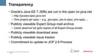 Transparency
     • Oracle’s Java EE 7 JSRs are run in the open on java.net
           – http://javaee-spec.java.net
           – One project per spec – e.g., jpa-spec, jax-rs-spec, jms-spec…
     • Publicly viewable Expert Group mail archive
           – Users observer list gets copies of all Expert Group emails
     • Publicly viewable download area
     • Publicly viewable issue tracker
     • Commitment to update to JCP 2.8 Process

45   Copyright © 2012, Oracle and/or its affiliates. All rights
     reserved.
 