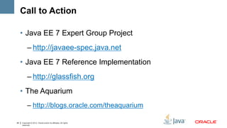 Call to Action

     • Java EE 7 Expert Group Project
           – http://javaee-spec.java.net
     • Java EE 7 Reference Implementation
           – http://glassfish.org
     • The Aquarium
           – http://blogs.oracle.com/theaquarium

48   Copyright © 2012, Oracle and/or its affiliates. All rights
     reserved.
 