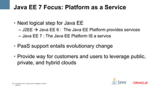 Java EE 7 Focus: Platform as a Service

    • Next logical step for Java EE
          – J2EE  Java EE 6 : The Java EE Platform provides services
          – Java EE 7 : The Java EE Platform IS a service

    • PaaS support entails evolutionary change

    • Provide way for customers and users to leverage public,
      private, and hybrid clouds


9   Copyright © 2012, Oracle and/or its affiliates. All rights
    reserved.
 