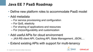 Java EE 7 PaaS Roadmap
     •  Define new platform roles to accommodate PaaS model
     •  Add metadata
           –  For service provisioning and configuration
           –  For QoS, elasticity
           –  For sharing of applications and resources
           –  For (re)configurability and customization
     •  Add useful APIs for cloud environment
           –  JAX-RS client API, Caching API, State Management, JSON,…
     •  Extend existing APIs with support for multi-tenancy
10   Copyright © 2012, Oracle and/or its affiliates. All rights reserved.
 