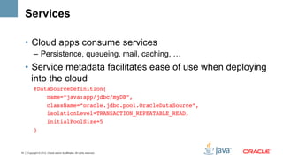 Services

     •  Cloud apps consume services
           –  Persistence, queueing, mail, caching, …
     •  Service metadata facilitates ease of use when deploying
        into the cloud
           @DataSourceDefinition(!
               name=“java:app/jdbc/myDB”,!
                        className=“oracle.jdbc.pool.OracleDataSource”,!
                        isolationLevel=TRANSACTION_REPEATABLE_READ,!
                        initialPoolSize=5!
           ) !



14   Copyright © 2012, Oracle and/or its affiliates. All rights reserved.
 