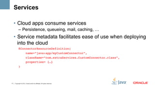 Services

     •  Cloud apps consume services
           –  Persistence, queueing, mail, caching, …
     •  Service metadata facilitates ease of use when deploying
        into the cloud
           @ConnectorResourceDefinition(!
               name=“java:app/myCustomConnector”,!
                        className=“com.extraServices.CustomConnector.class”,!
                        properties= {…}!
           ) !




17   Copyright © 2012, Oracle and/or its affiliates. All rights reserved.
 