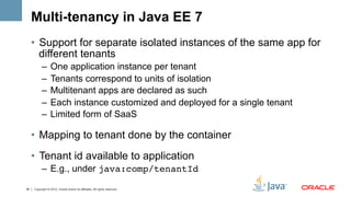 Multi-tenancy in Java EE 7
     •  Support for separate isolated instances of the same app for
        different tenants
           –  One application instance per tenant
           –  Tenants correspond to units of isolation
           –  Multitenant apps are declared as such
           –  Each instance customized and deployed for a single tenant
           –  Limited form of SaaS

     •  Mapping to tenant done by the container
     •  Tenant id available to application
           –  E.g., under java:comp/tenantId!

35   Copyright © 2012, Oracle and/or its affiliates. All rights reserved.
 