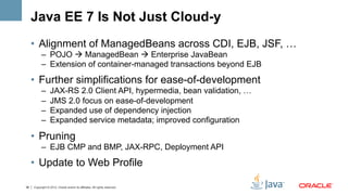 Java EE 7 Is Not Just Cloud-y
     •  Alignment of ManagedBeans across CDI, EJB, JSF, …
           –  POJO à ManagedBean à Enterprise JavaBean
           –  Extension of container-managed transactions beyond EJB

     •  Further simplifications for ease-of-development
           –      JAX-RS 2.0 Client API, hypermedia, bean validation, …
           –      JMS 2.0 focus on ease-of-development
           –      Expanded use of dependency injection
           –      Expanded service metadata; improved configuration

     •  Pruning
           –  EJB CMP and BMP, JAX-RPC, Deployment API
     •  Update to Web Profile

36   Copyright © 2012, Oracle and/or its affiliates. All rights reserved.
 