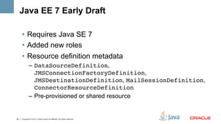 Java EE 7 Early Draft

     •  Requires Java SE 7
     •  Added new roles
     •  Resource definition metadata
              –  DataSourceDefinition,
                 JMSConnectionFactoryDefinition,
                 JMSDestinationDefinition, MailSessionDefinition,
                 ConnectorResourceDefinition!
              –  Pre-provisioned or shared resource


38   Copyright © 2012, Oracle and/or its affiliates. All rights reserved.
 