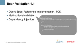 Bean Validation 1.1

     •  Open: Spec, Reference Implementation, TCK
     •  Method-level validation  @MethodValidated	
  
                                 public	
  class	
  OrderService	
  {	
  	
  
     •  Dependency Injection     	
  	
  	
  	
  public	
  OrderService(@NotNull	
  CreditCardProcessor	
  creditCardProcessor)	
  {	
  	
  
                                 	
  	
  	
  	
  	
  	
  	
  	
  //...	
  	
  
                                                                             	
  	
  	
  	
  }	
  
                                                                             	
  
                                                                             	
  	
  	
  	
  public	
  void	
  placeOrder(	
  
                                                                             	
  	
  	
  	
  	
  	
  	
  	
  	
  	
  	
  	
  	
  @NotNull	
  @Size(min=3,	
  max=20)	
  String	
  customerCode,	
  	
  
                                                                             	
  	
  	
  	
  	
  	
  	
  	
  	
  	
  	
  	
  	
  @NotNull	
  @Valid	
  Item	
  item,	
  	
  
                                                                             	
  	
  	
  	
  	
  	
  	
  	
  	
  	
  	
  	
  	
  @Min(1)	
  int	
  quanDty)	
  {	
  	
  
                                                                             	
  	
  	
  	
  	
  	
  //...	
  	
  
                                                                             	
  	
  	
  	
  	
  }	
  
                                                                             	
  }	
  




45    Copyright © 2012, Oracle and/or its affiliates. All rights reserved.
 