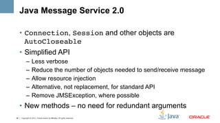 Java Message Service 2.0

     •  Connection, Session and other objects are
        AutoCloseable
     •  Simplified API
           –  Less verbose
           –  Reduce the number of objects needed to send/receive message
           –  Allow resource injection
           –  Alternative, not replacement, for standard API
           –  Remove JMSException, where possible
     •  New methods – no need for redundant arguments
46   Copyright © 2012, Oracle and/or its affiliates. All rights reserved.
 