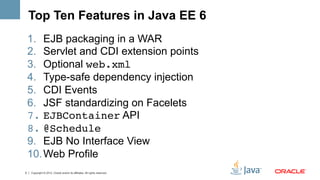 Top Ten Features in Java EE 6
    1.  EJB packaging in a WAR
    2.  Servlet and CDI extension points
    3.  Optional web.xml!
    4.  Type-safe dependency injection
    5.  CDI Events
    6.  JSF standardizing on Facelets
    7.  EJBContainer API
    8.  @Schedule!
    9.  EJB No Interface View
    10. Web Profile
5   Copyright © 2012, Oracle and/or its affiliates. All rights reserved.
 