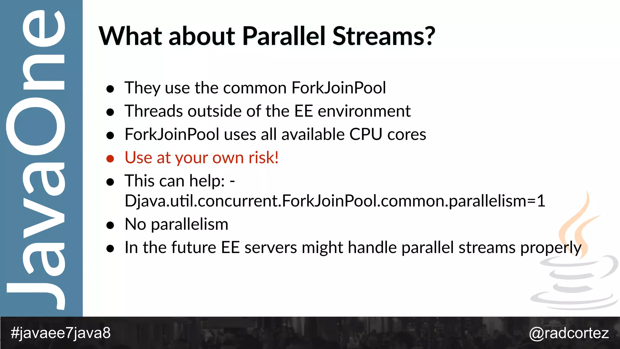 JavaOne
@radcortez#javaee7java8
What  about  Parallel  Streams?
• They  use  the  common  ForkJoinPool  
• Threads  outside  of  the  EE  environment  
• ForkJoinPool  uses  all  available  CPU  cores  
• Use  at  your  own  risk!  
• This  can  help:  -­‐
Djava.uFl.concurrent.ForkJoinPool.common.parallelism=1  
• No  parallelism  
• In  the  future  EE  servers  might  handle  parallel  streams  properly
 