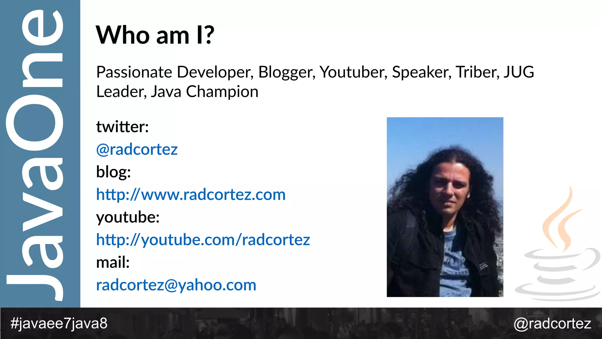 JavaOne
@radcortez#javaee7java8
Who  am  I?
Passionate  Developer,  Blogger,  Youtuber,  Speaker,  Triber,  JUG  
Leader,  Java  Champion  
twi*er:    
@radcortez    
blog:    
h*p://www.radcortez.com  
youtube:  
h*p://youtube.com/radcortez  
mail:    
radcortez@yahoo.com    
 