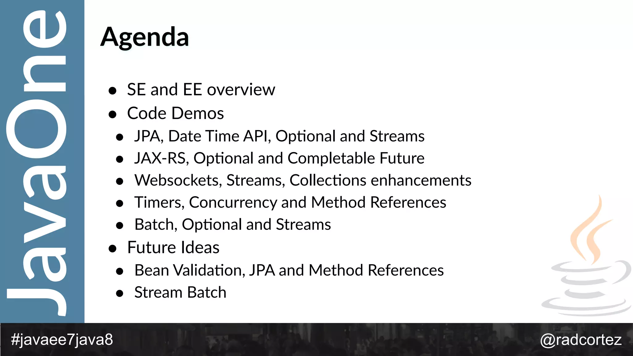 JavaOne
@radcortez#javaee7java8
Agenda
• SE  and  EE  overview  
• Code  Demos  
• JPA,  Date  Time  API,  OpFonal  and  Streams  
• JAX-­‐RS,  OpFonal  and  Completable  Future  
• Websockets,  Streams,  CollecFons  enhancements  
• Timers,  Concurrency  and  Method  References  
• Batch,  OpFonal  and  Streams  
• Future  Ideas  
• Bean  ValidaFon,  JPA  and  Method  References  
• Stream  Batch
 