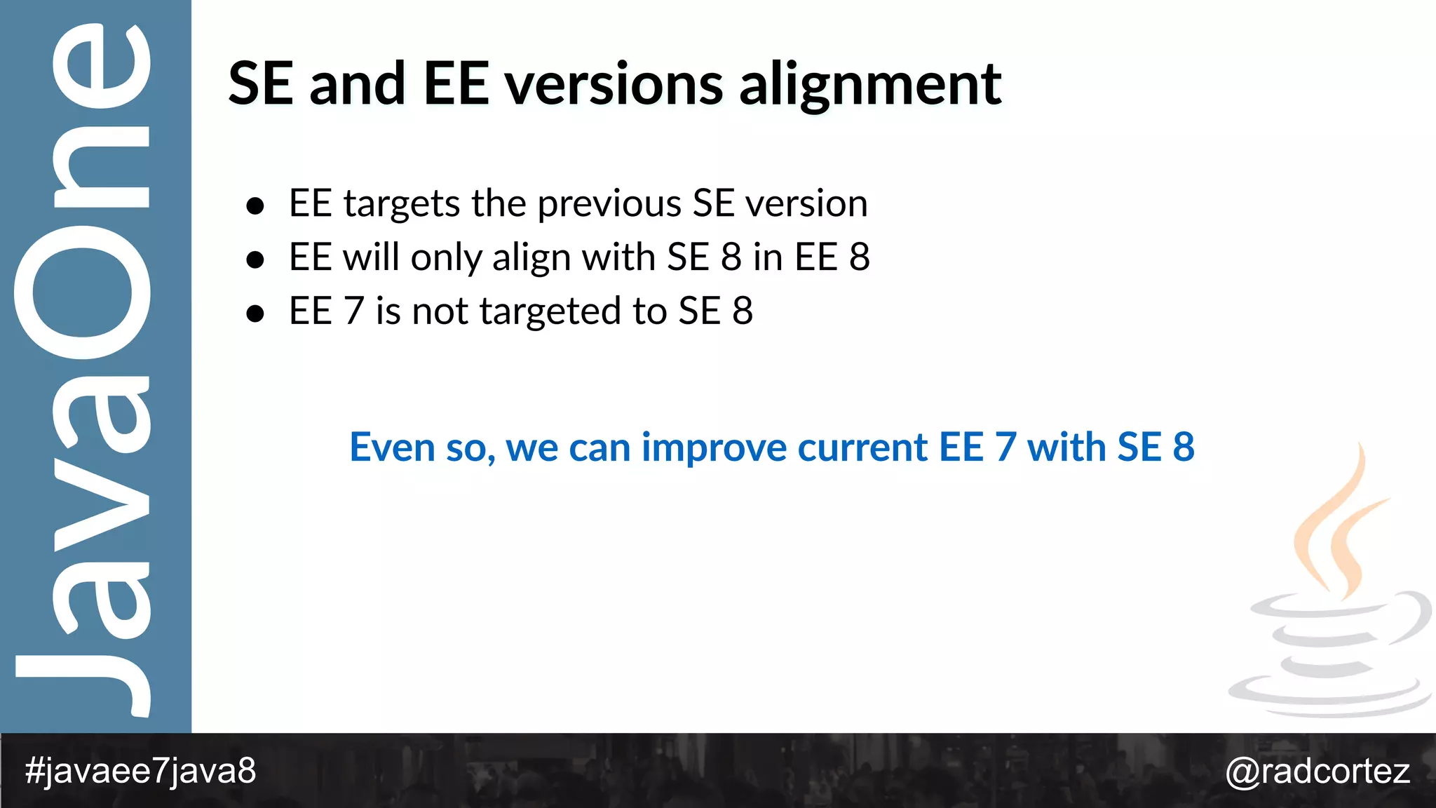 JavaOne
@radcortez#javaee7java8
SE  and  EE  versions  alignment
• EE  targets  the  previous  SE  version  
• EE  will  only  align  with  SE  8  in  EE  8  
• EE  7  is  not  targeted  to  SE  8
Even  so,  we  can  improve  current  EE  7  with  SE  8
 