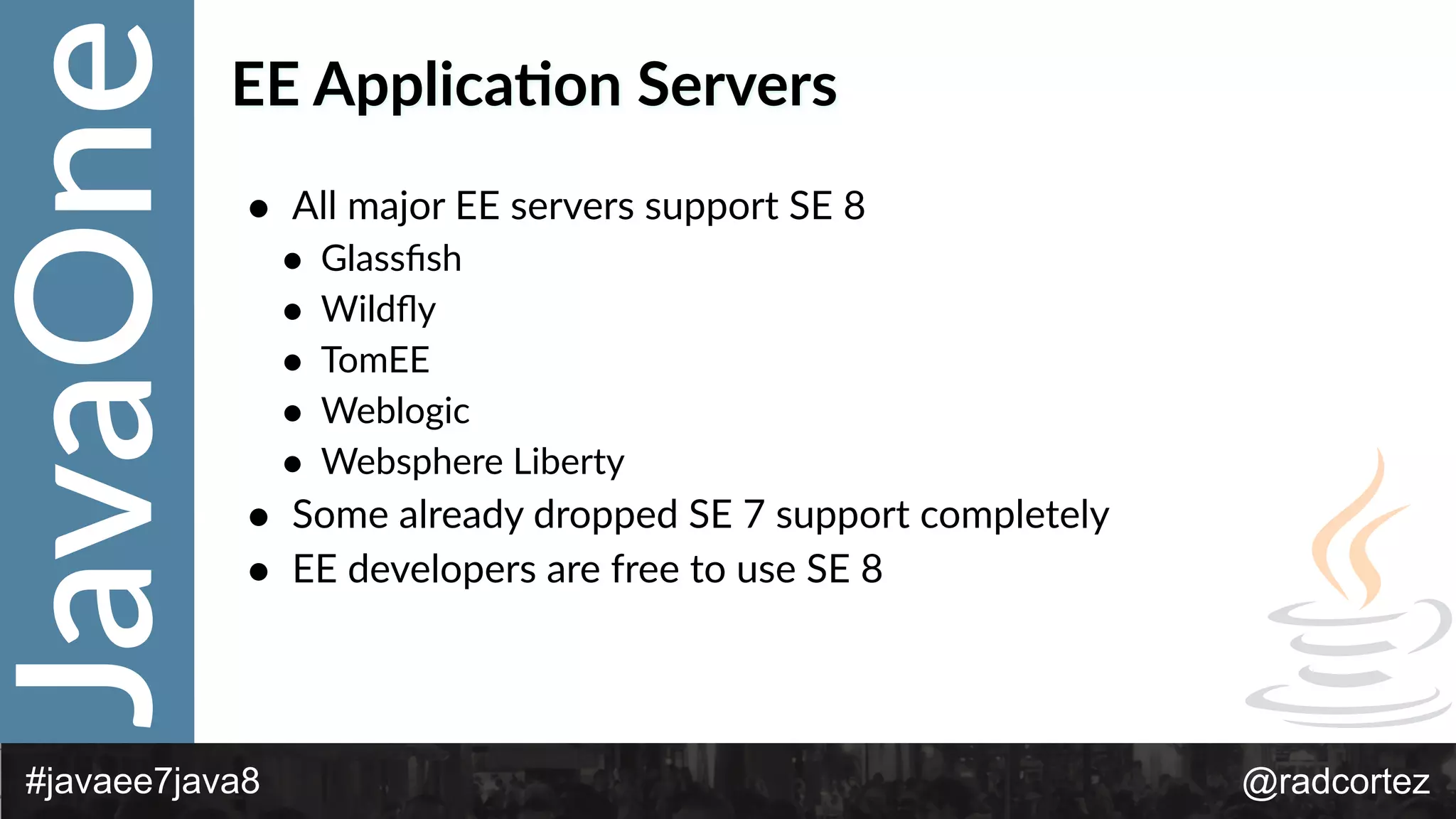 JavaOne
@radcortez#javaee7java8
EE  Applica:on  Servers
• All  major  EE  servers  support  SE  8  
• Glassﬁsh  
• Wildﬂy  
• TomEE  
• Weblogic  
• Websphere  Liberty  
• Some  already  dropped  SE  7  support  completely  
• EE  developers  are  free  to  use  SE  8
 