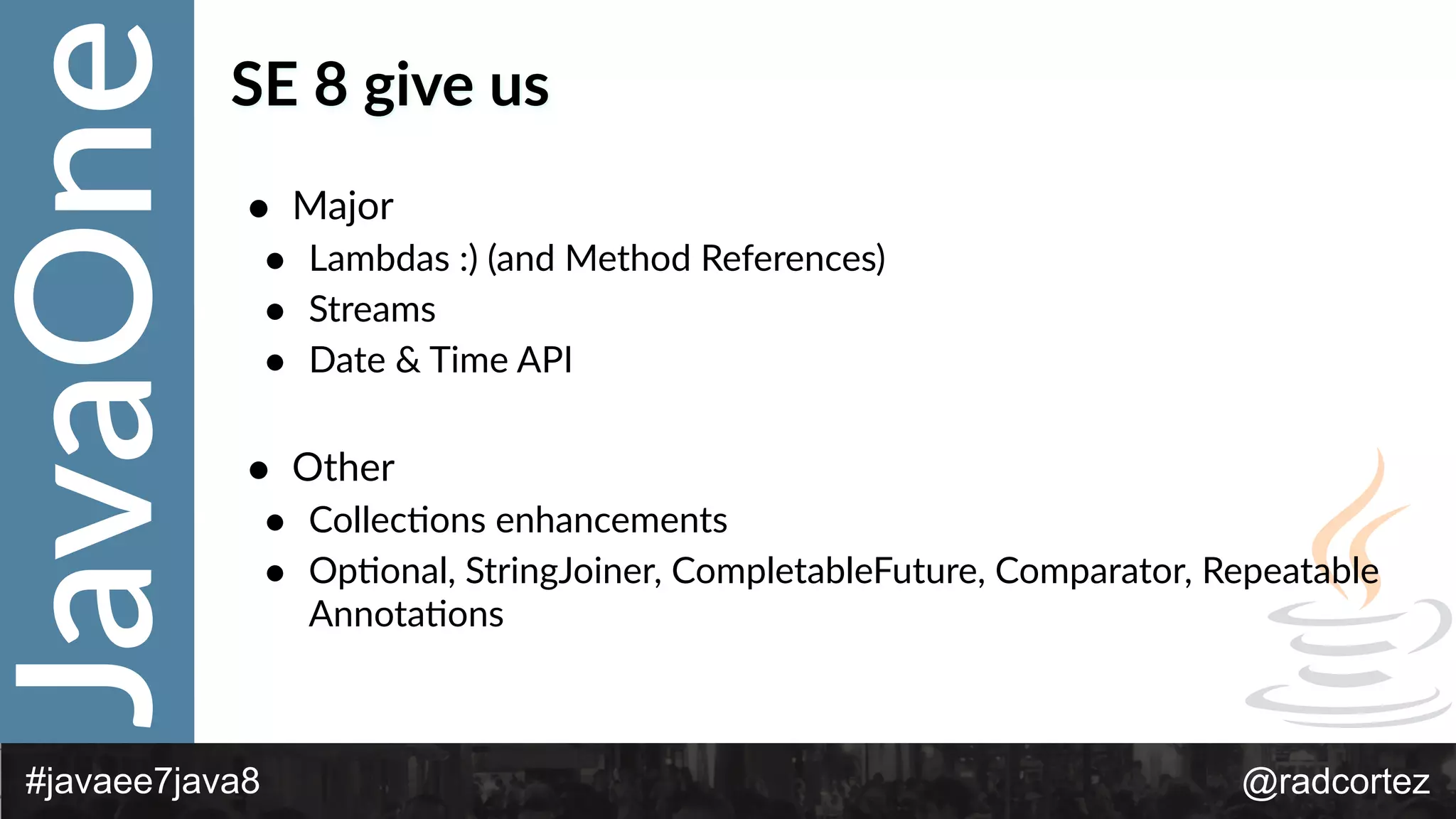JavaOne
@radcortez#javaee7java8
SE  8  give  us
• Major  
• Lambdas  :)  (and  Method  References)  
• Streams  
• Date  &  Time  API  
• Other  
• CollecFons  enhancements  
• OpFonal,  StringJoiner,  CompletableFuture,  Comparator,  Repeatable  
AnnotaFons
 