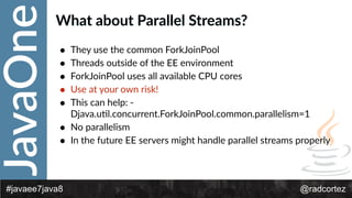 JavaOne
@radcortez#javaee7java8
What  about  Parallel  Streams?
• They  use  the  common  ForkJoinPool  
• Threads  outside  of  the  EE  environment  
• ForkJoinPool  uses  all  available  CPU  cores  
• Use  at  your  own  risk!  
• This  can  help:  -­‐
Djava.uFl.concurrent.ForkJoinPool.common.parallelism=1  
• No  parallelism  
• In  the  future  EE  servers  might  handle  parallel  streams  properly
 