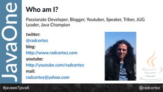 JavaOne
@radcortez#javaee7java8
Who  am  I?
Passionate  Developer,  Blogger,  Youtuber,  Speaker,  Triber,  JUG  
Leader,  Java  Champion  
twi*er:    
@radcortez    
blog:    
h*p://www.radcortez.com  
youtube:  
h*p://youtube.com/radcortez  
mail:    
radcortez@yahoo.com    
 