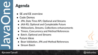 JavaOne
@radcortez#javaee7java8
Agenda
• SE  and  EE  overview  
• Code  Demos  
• JPA,  Date  Time  API,  OpFonal  and  Streams  
• JAX-­‐RS,  OpFonal  and  Completable  Future  
• Websockets,  Streams,  CollecFons  enhancements  
• Timers,  Concurrency  and  Method  References  
• Batch,  OpFonal  and  Streams  
• Future  Ideas  
• Bean  ValidaFon,  JPA  and  Method  References  
• Stream  Batch
 