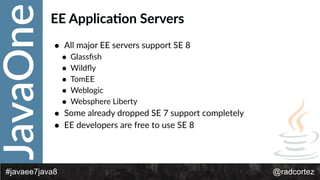 JavaOne
@radcortez#javaee7java8
EE  Applica:on  Servers
• All  major  EE  servers  support  SE  8  
• Glassﬁsh  
• Wildﬂy  
• TomEE  
• Weblogic  
• Websphere  Liberty  
• Some  already  dropped  SE  7  support  completely  
• EE  developers  are  free  to  use  SE  8
 