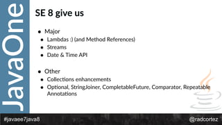 JavaOne
@radcortez#javaee7java8
SE  8  give  us
• Major  
• Lambdas  :)  (and  Method  References)  
• Streams  
• Date  &  Time  API  
• Other  
• CollecFons  enhancements  
• OpFonal,  StringJoiner,  CompletableFuture,  Comparator,  Repeatable  
AnnotaFons
 
